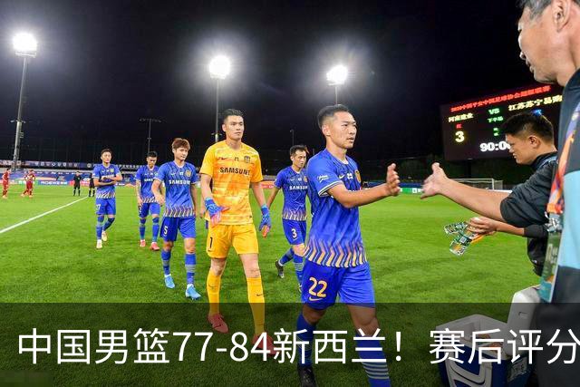 中国男篮77-84新西兰！赛后评分：4人满分 3人优秀 1人7中0严重拉胯